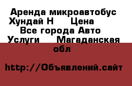 Аренда микроавтобус Хундай Н1  › Цена ­ 50 - Все города Авто » Услуги   . Магаданская обл.